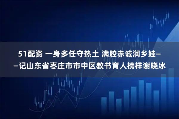 51配资 一身多任守热土 满腔赤诚润乡娃——记山东省枣庄市市中区教书育人榜样谢晓冰