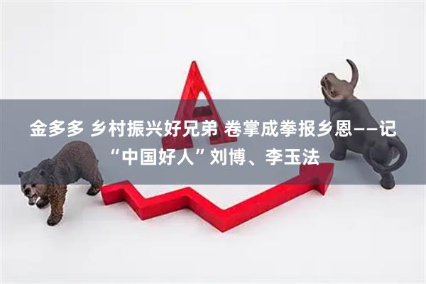 金多多 乡村振兴好兄弟 卷掌成拳报乡恩——记“中国好人”刘博、李玉法