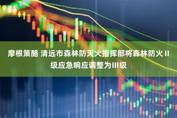 摩根策酪 清远市森林防灭火指挥部将森林防火Ⅱ级应急响应调整为Ⅲ级