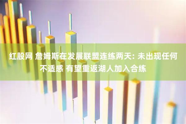 红股网 詹姆斯在发展联盟连练两天: 未出现任何不适感 有望重返湖人加入合练