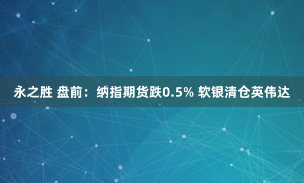 永之胜 盘前：纳指期货跌0.5% 软银清仓英伟达