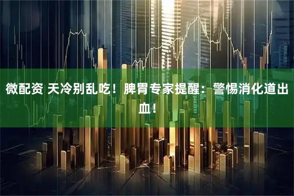 微配资 天冷别乱吃！脾胃专家提醒：警惕消化道出血！