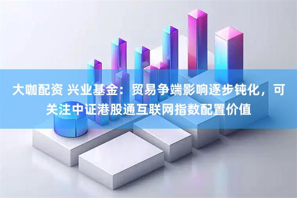 大咖配资 兴业基金：贸易争端影响逐步钝化，可关注中证港股通互联网指数配置价值