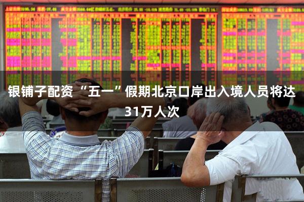 银铺子配资 “五一”假期北京口岸出入境人员将达31万人次