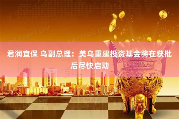 君润宜保 乌副总理：美乌重建投资基金将在获批后尽快启动