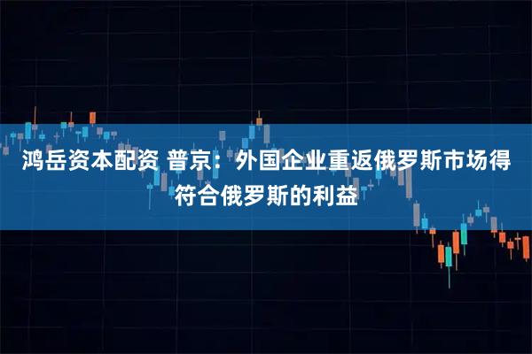 鸿岳资本配资 普京：外国企业重返俄罗斯市场得符合俄罗斯的利益