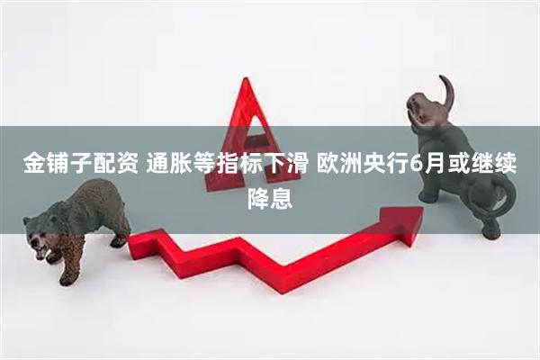 金铺子配资 通胀等指标下滑 欧洲央行6月或继续降息
