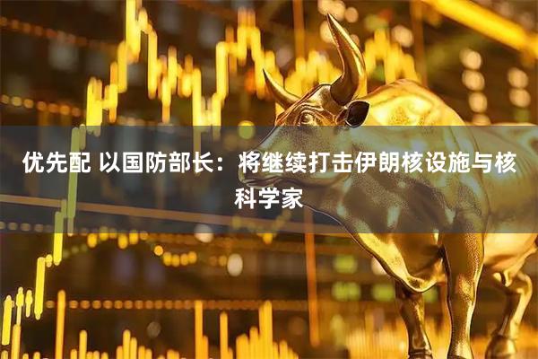 优先配 以国防部长：将继续打击伊朗核设施与核科学家