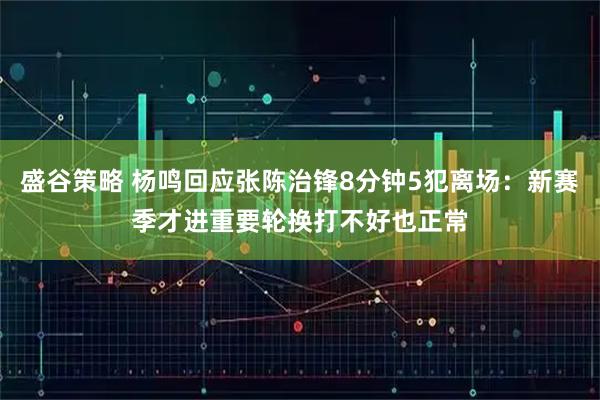 盛谷策略 杨鸣回应张陈治锋8分钟5犯离场：新赛季才进重要轮换打不好也正常