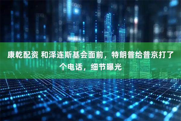 康乾配资 和泽连斯基会面前，特朗普给普京打了个电话，细节曝光