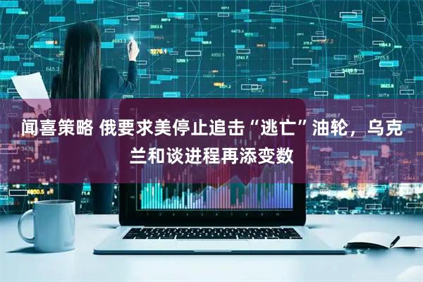 闻喜策略 俄要求美停止追击“逃亡”油轮，乌克兰和谈进程再添变数