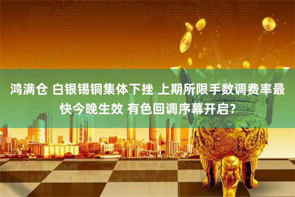 鸿满仓 白银锡铜集体下挫 上期所限手数调费率最快今晚生效 有色回调序幕开启？