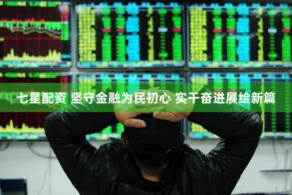 七星配资 坚守金融为民初心 实干奋进展绘新篇