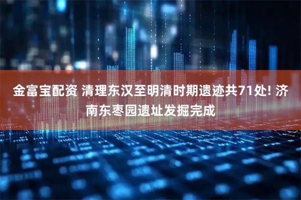 金富宝配资 清理东汉至明清时期遗迹共71处! 济南东枣园遗址发掘完成