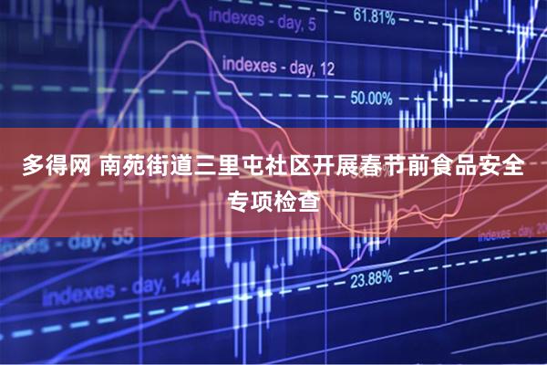多得网 南苑街道三里屯社区开展春节前食品安全专项检查