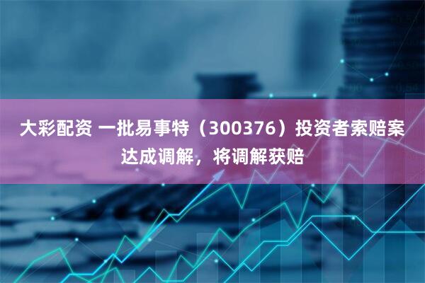大彩配资 一批易事特（300376）投资者索赔案达成调解，将调解获赔