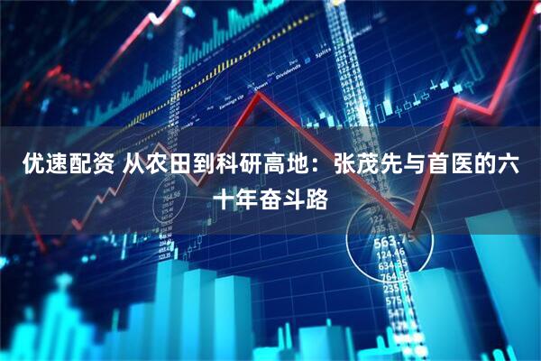 优速配资 从农田到科研高地：张茂先与首医的六十年奋斗路