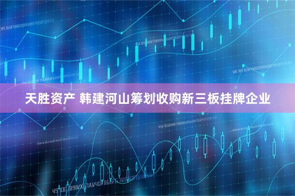 天胜资产 韩建河山筹划收购新三板挂牌企业