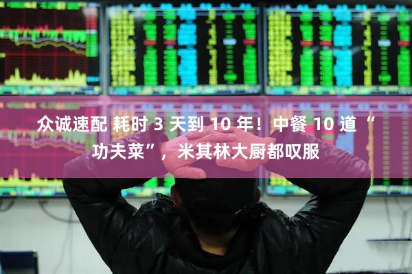 众诚速配 耗时 3 天到 10 年！中餐 10 道 “功夫菜”，米其林大厨都叹服