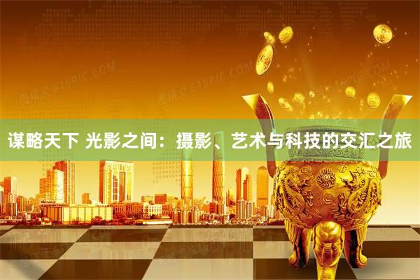 谋略天下 光影之间：摄影、艺术与科技的交汇之旅