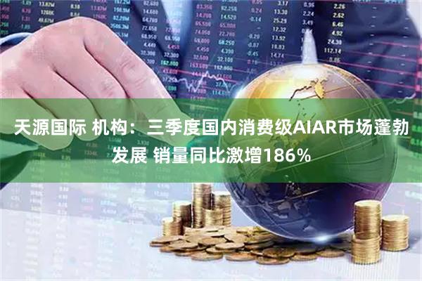 天源国际 机构：三季度国内消费级AIAR市场蓬勃发展 销量同比激增186%
