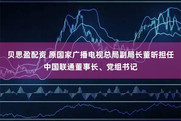 贝思盈配资 原国家广播电视总局副局长董昕担任中国联通董事长、党组书记