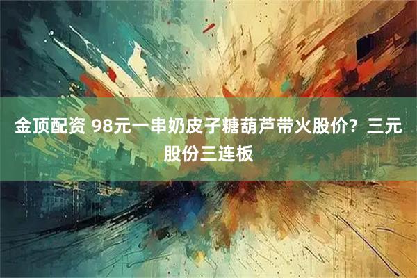 金顶配资 98元一串奶皮子糖葫芦带火股价？三元股份三连板