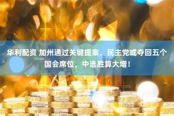 华利配资 加州通过关键提案，民主党或夺回五个国会席位，中选胜算大增！