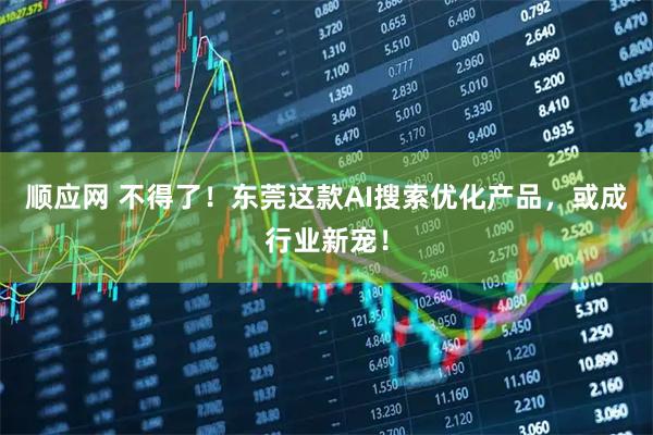 顺应网 不得了！东莞这款AI搜索优化产品，或成行业新宠！
