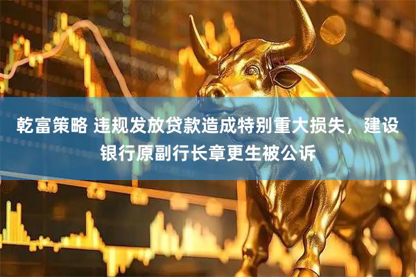 乾富策略 违规发放贷款造成特别重大损失，建设银行原副行长章更生被公诉