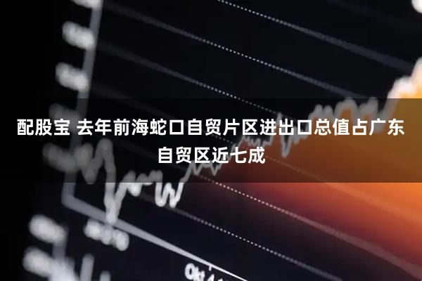 配股宝 去年前海蛇口自贸片区进出口总值占广东自贸区近七成